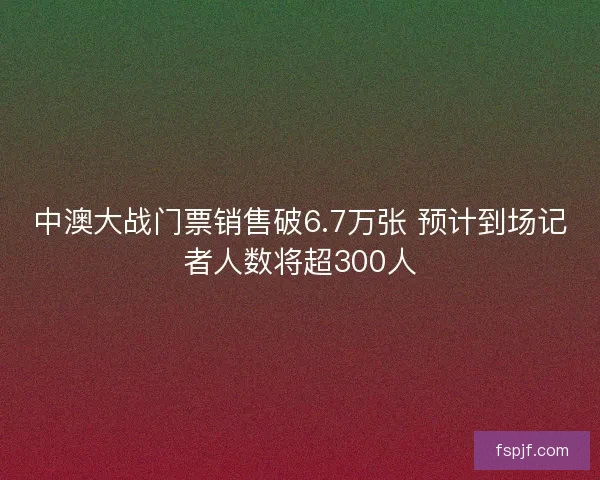 中澳大战门票销售破6.7万张 预计到场记者人数将超300人