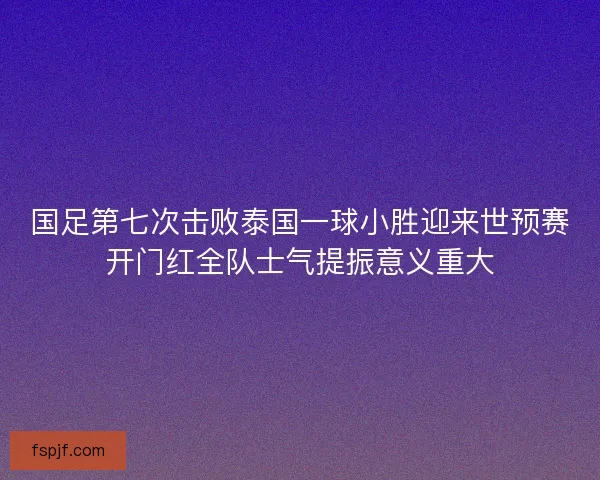 国足第七次击败泰国一球小胜迎来世预赛开门红全队士气提振意义重大