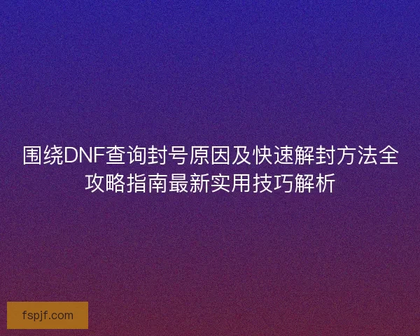 围绕DNF查询封号原因及快速解封方法全攻略指南最新实用技巧解析