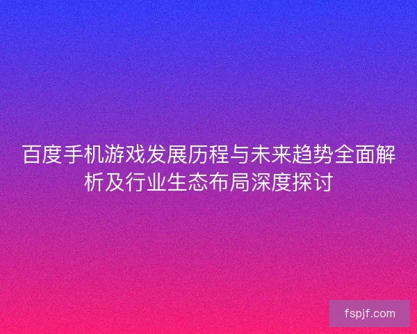 百度手机游戏发展历程与未来趋势全面解析及行业生态布局深度探讨