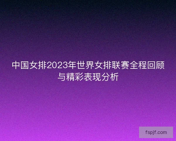 中国女排2023年世界女排联赛全程回顾与精彩表现分析