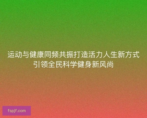 运动与健康同频共振打造活力人生新方式引领全民科学健身新风尚