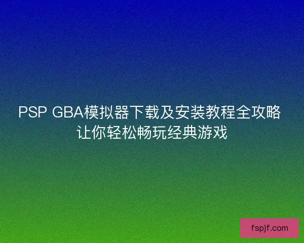 PSP GBA模拟器下载及安装教程全攻略 让你轻松畅玩经典游戏