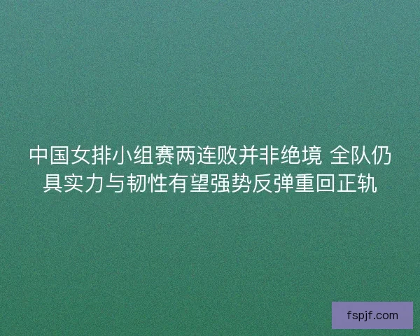 中国女排小组赛两连败并非绝境 全队仍具实力与韧性有望强势反弹重回正轨