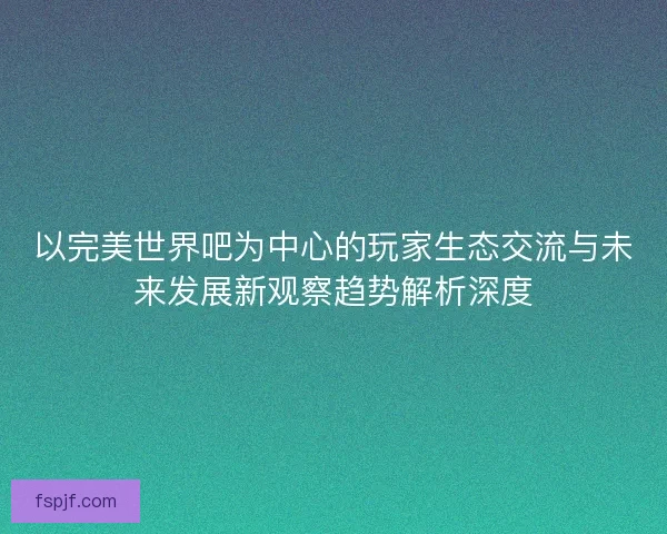 以完美世界吧为中心的玩家生态交流与未来发展新观察趋势解析深度