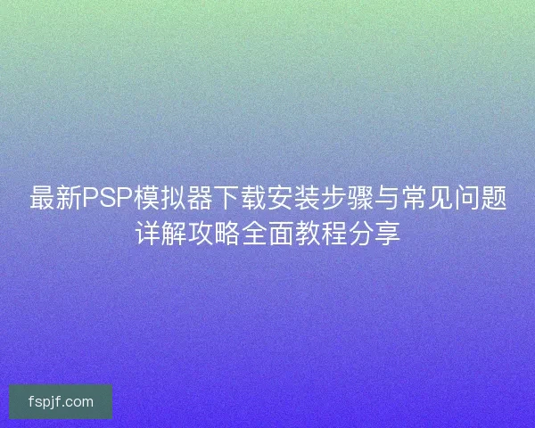 最新PSP模拟器下载安装步骤与常见问题详解攻略全面教程分享