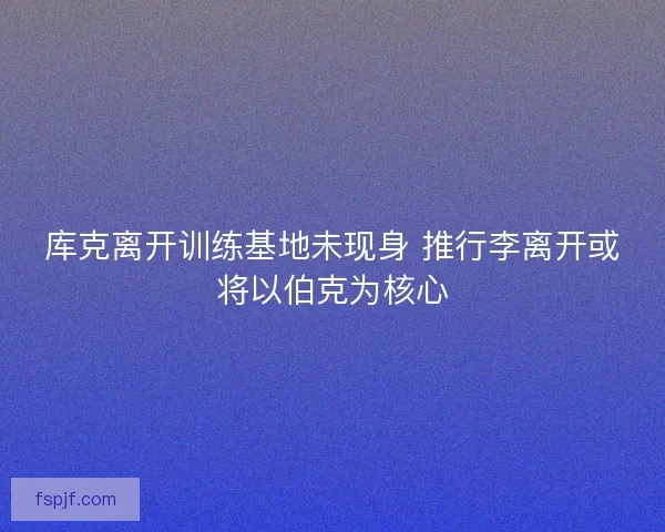 库克离开训练基地未现身 推行李离开或将以伯克为核心