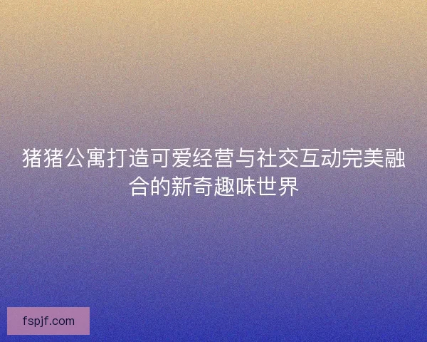 猪猪公寓打造可爱经营与社交互动完美融合的新奇趣味世界