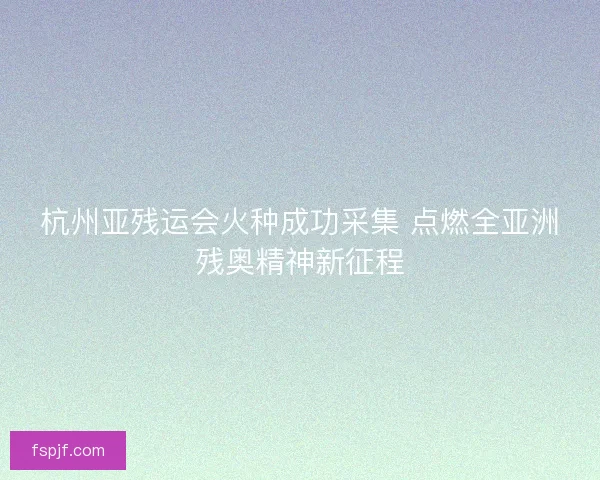 杭州亚残运会火种成功采集 点燃全亚洲残奥精神新征程