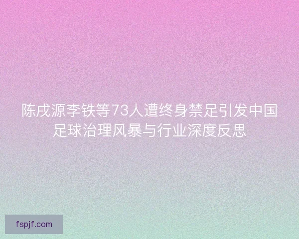 陈戌源李铁等73人遭终身禁足引发中国足球治理风暴与行业深度反思