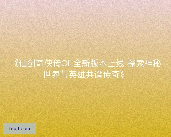 《仙剑奇侠传OL全新版本上线 探索神秘世界与英雄共谱传奇》