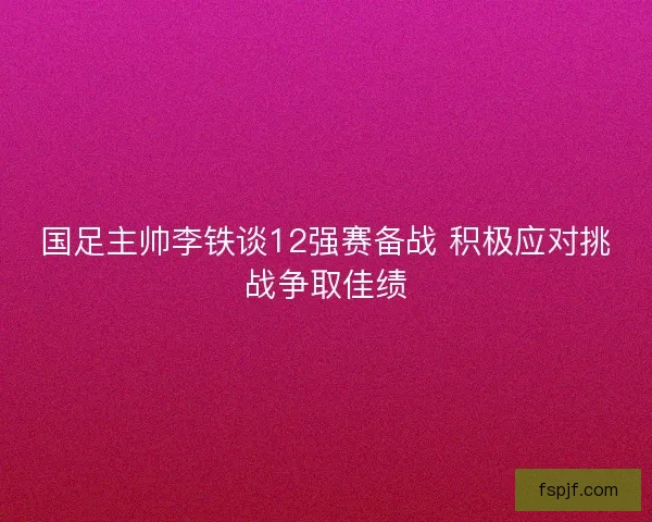 国足主帅李铁谈12强赛备战 积极应对挑战争取佳绩